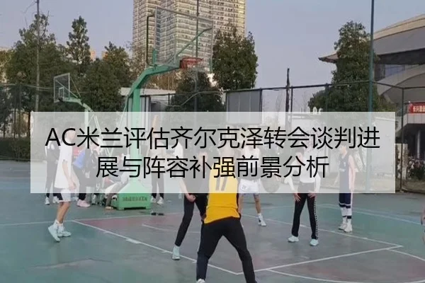 AC米兰评估齐尔克泽转会谈判进展与阵容补强前景分析