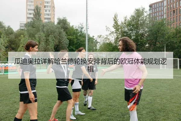 瓜迪奥拉详解哈兰德轮换安排背后的欧冠体能规划逻辑