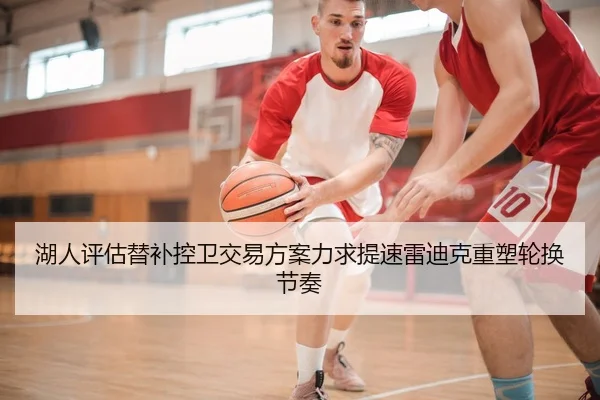 湖人评估替补控卫交易方案力求提速雷迪克重塑轮换节奏