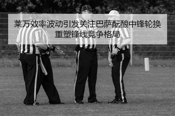莱万效率波动引发关注巴萨酝酿中锋轮换重塑锋线竞争格局